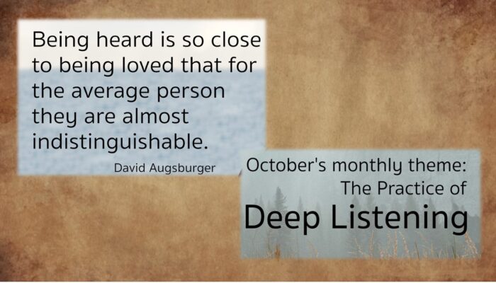 Being heard is so close to being loved that for the average person they are almost indistinguishable. by David Augsburger October's monthly them: the Practice of Deep Listening