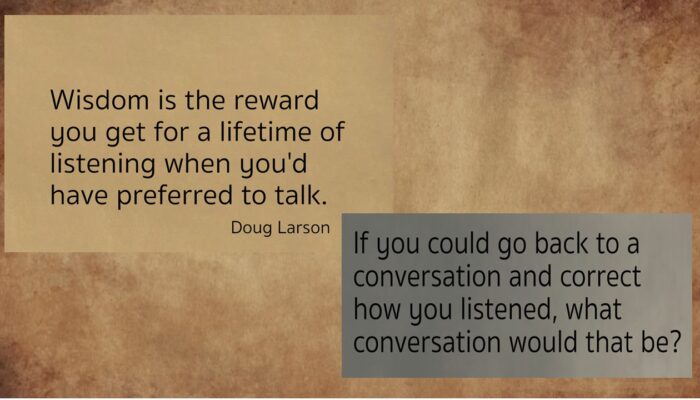 wisdom is the reward you get for a lifetime of listening when you'd have preferred to talk. Doug Larson If you could go back to a conversation and correct how you listened, what conversation would that be?