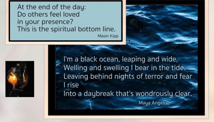 At the end of the day: Do others feel loved in your presence? This is the spiritual bottom line. Masin Kipp I'm a black ocean, leaping and wide, Welling ans swelling I bear in the tied. Leaving behind nights of terror and fear I rise Into a daybreak that's wonderously clear. Maya Angelou