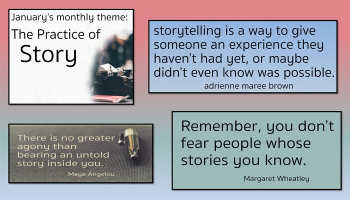 January's monthly theme: The Practice of Story. Storytelling is a way to give someone an experience they haven't had yet, or maybe didn't even know was possible. Adrienne maree brown Remember, you don't fear people whose stories you know. Margaret Wheatley There is no greater agony than bearing an untold story inside you. Maya Angelou