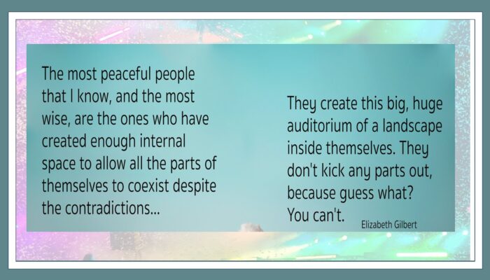 the most peaceful people that I know, and the most wise, are the ones who have created enough internal space to allow all the parts of themselves to coexist despite the contradictions. The create this big, huge auditorium of a landscape inside themselves. The don't kick any parts out, because guess what? You can't. Elizabeth Gilbert